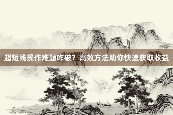 超短线操作难题咋破？高效方法助你快速获取收益
