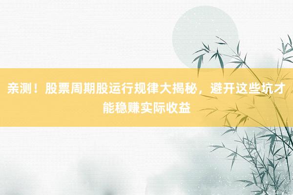 亲测！股票周期股运行规律大揭秘，避开这些坑才能稳赚实际收益
