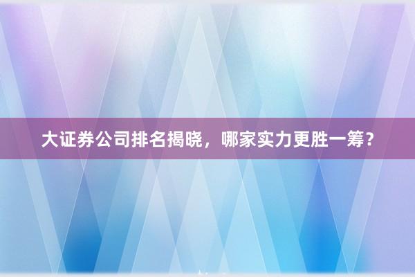 大证券公司排名揭晓，哪家实力更胜一筹？