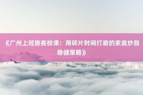 《广州上班族夜校课：用碎片时间打磨的家庭炒股稳健策略》