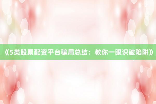 《5类股票配资平台骗局总结：教你一眼识破陷阱》