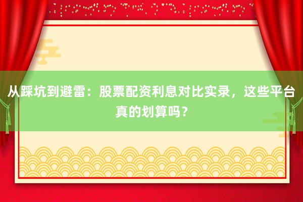 从踩坑到避雷：股票配资利息对比实录，这些平台真的划算吗？