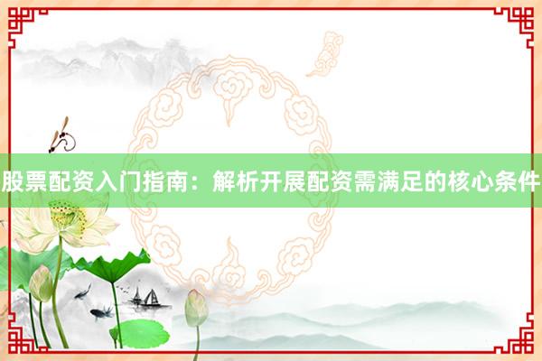 股票配资入门指南：解析开展配资需满足的核心条件