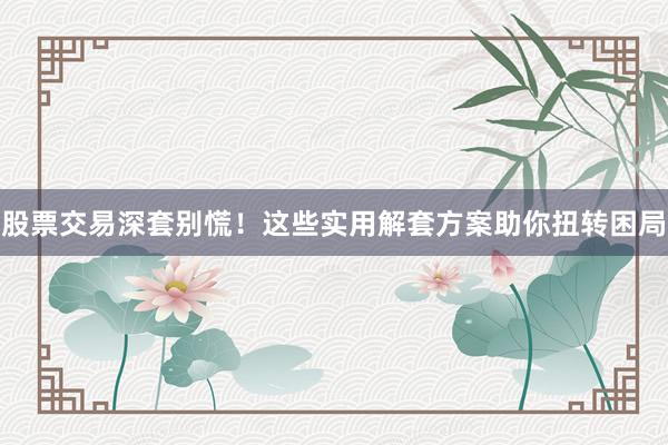 股票交易深套别慌！这些实用解套方案助你扭转困局