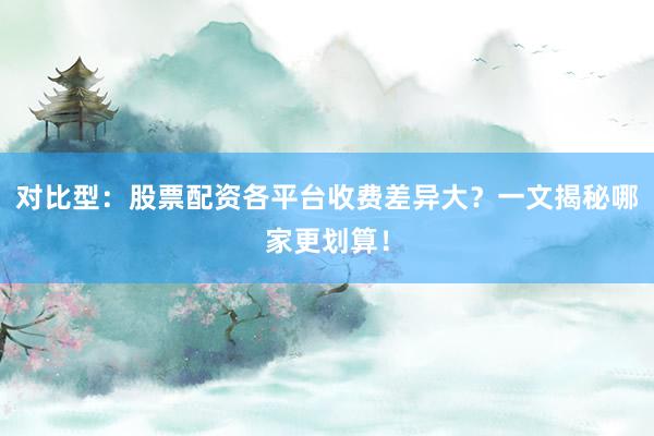 对比型：股票配资各平台收费差异大？一文揭秘哪家更划算！