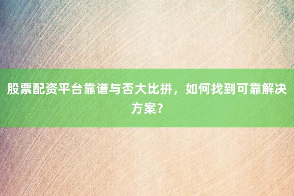 股票配资平台靠谱与否大比拼，如何找到可靠解决方案？