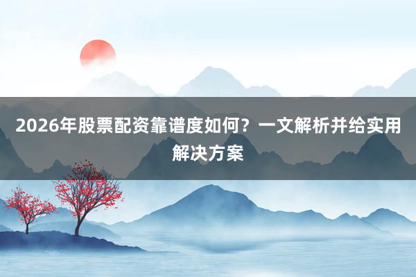 2026年股票配资靠谱度如何？一文解析并给实用解决方案