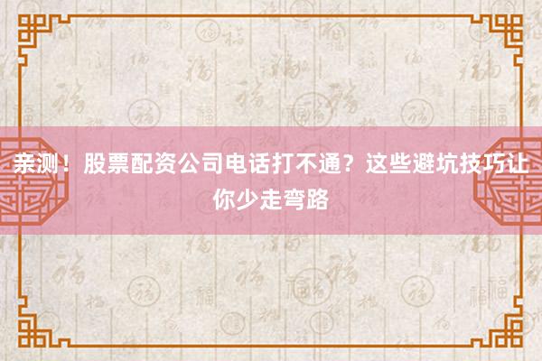 亲测！股票配资公司电话打不通？这些避坑技巧让你少走弯路