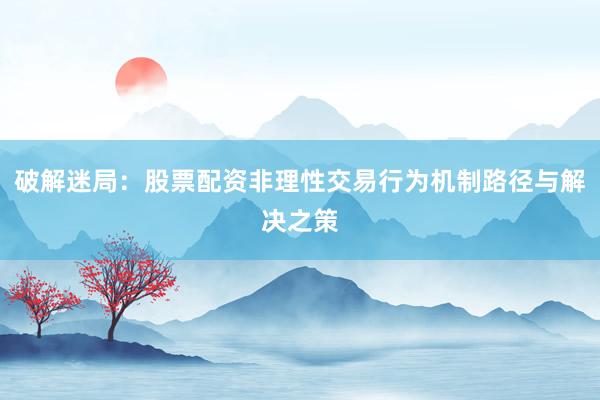 破解迷局：股票配资非理性交易行为机制路径与解决之策