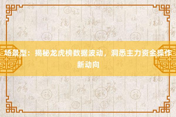 场景型：揭秘龙虎榜数据波动，洞悉主力资金操作新动向