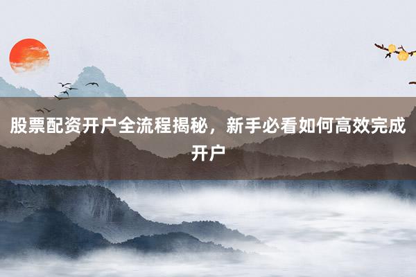股票配资开户全流程揭秘，新手必看如何高效完成开户