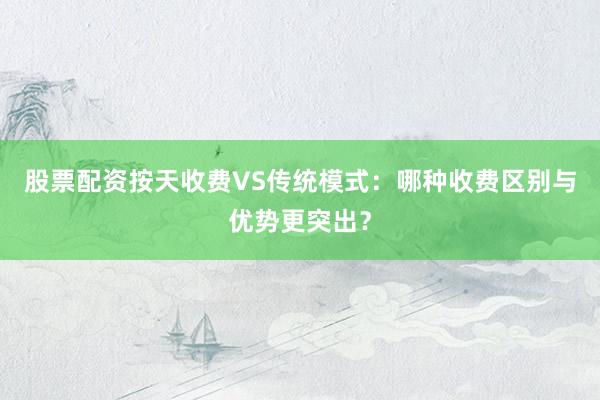 股票配资按天收费VS传统模式：哪种收费区别与优势更突出？