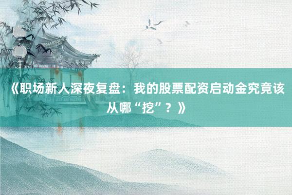 《职场新人深夜复盘：我的股票配资启动金究竟该从哪“挖”？》
