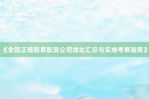 《全国正规股票配资公司地址汇总与实地考察指南》
