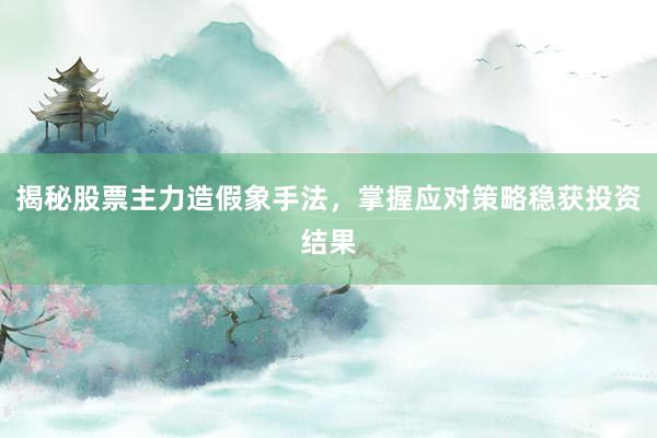 揭秘股票主力造假象手法，掌握应对策略稳获投资结果