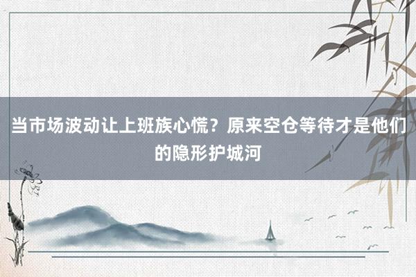 当市场波动让上班族心慌？原来空仓等待才是他们的隐形护城河