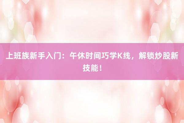 上班族新手入门：午休时间巧学K线，解锁炒股新技能！