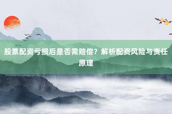 股票配资亏损后是否需赔偿？解析配资风险与责任原理