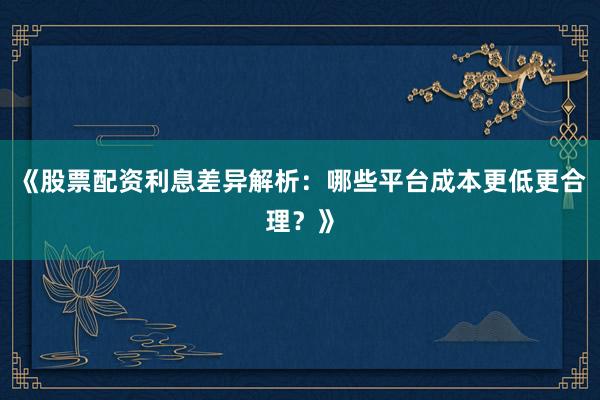 《股票配资利息差异解析：哪些平台成本更低更合理？》
