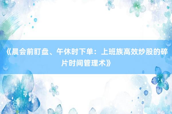 《晨会前盯盘、午休时下单：上班族高效炒股的碎片时间管理术》