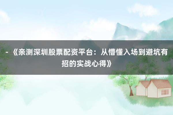 - 《亲测深圳股票配资平台：从懵懂入场到避坑有招的实战心得》