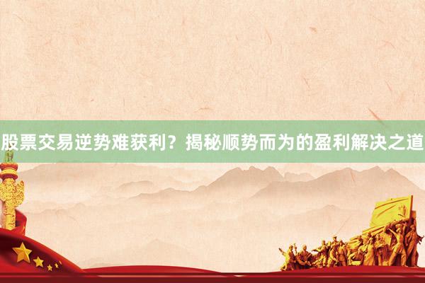 股票交易逆势难获利？揭秘顺势而为的盈利解决之道