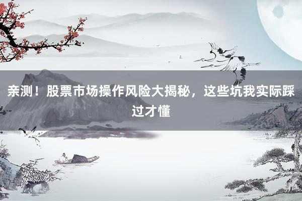 亲测！股票市场操作风险大揭秘，这些坑我实际踩过才懂