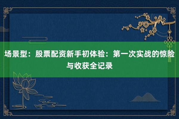 场景型：股票配资新手初体验：第一次实战的惊险与收获全记录