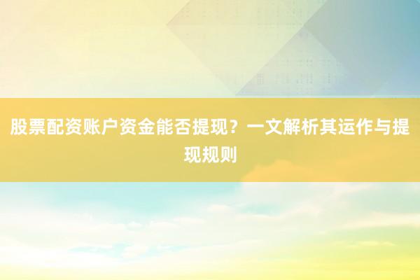 股票配资账户资金能否提现？一文解析其运作与提现规则