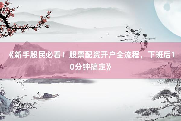 《新手股民必看！股票配资开户全流程，下班后10分钟搞定》