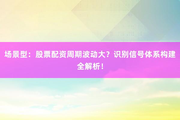 场景型：股票配资周期波动大？识别信号体系构建全解析！