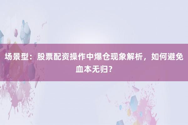 场景型：股票配资操作中爆仓现象解析，如何避免血本无归？