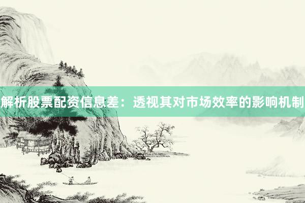 解析股票配资信息差：透视其对市场效率的影响机制