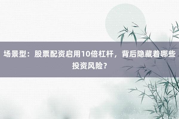 场景型：股票配资启用10倍杠杆，背后隐藏着哪些投资风险？