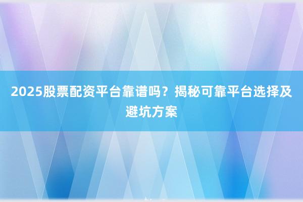 2025股票配资平台靠谱吗？揭秘可靠平台选择及避坑方案