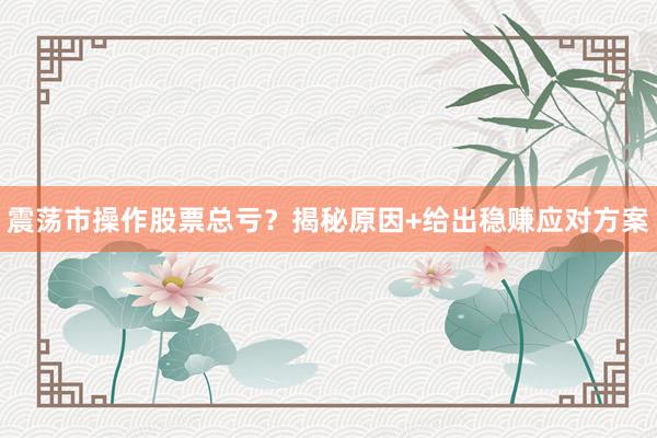 震荡市操作股票总亏？揭秘原因+给出稳赚应对方案