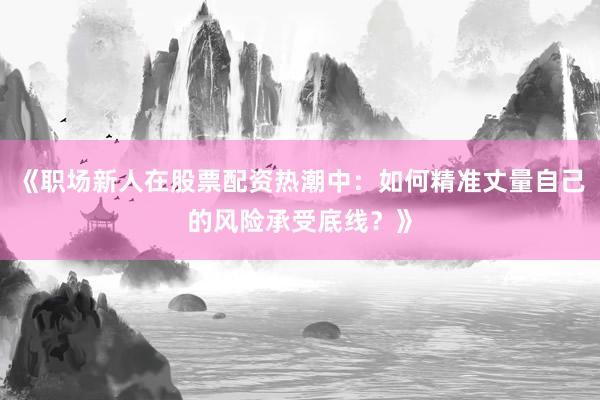 《职场新人在股票配资热潮中：如何精准丈量自己的风险承受底线？》