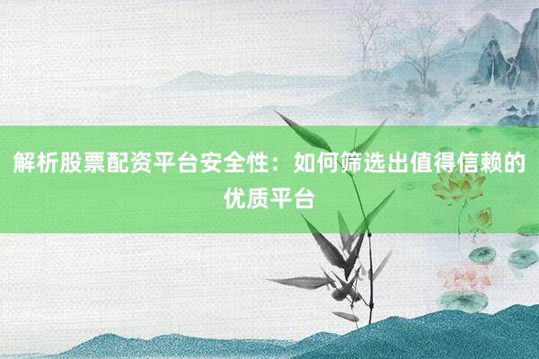 解析股票配资平台安全性：如何筛选出值得信赖的优质平台