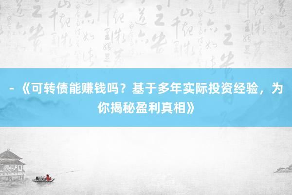 - 《可转债能赚钱吗？基于多年实际投资经验，为你揭秘盈利真相》