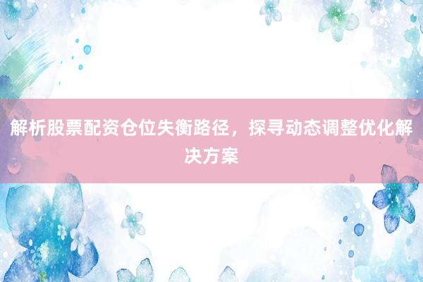 解析股票配资仓位失衡路径，探寻动态调整优化解决方案