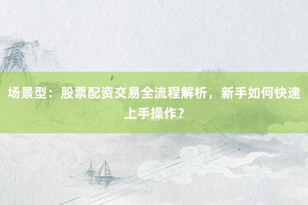 场景型：股票配资交易全流程解析，新手如何快速上手操作？