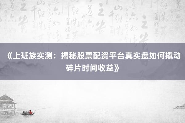 《上班族实测：揭秘股票配资平台真实盘如何撬动碎片时间收益》