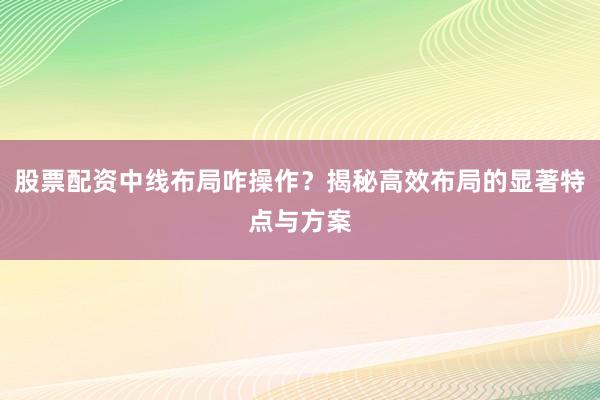 股票配资中线布局咋操作？揭秘高效布局的显著特点与方案