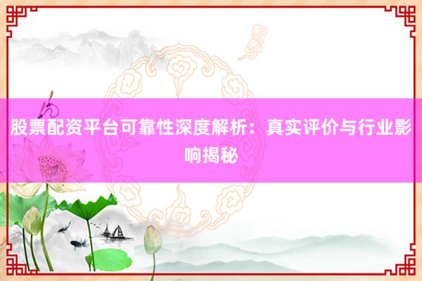 股票配资平台可靠性深度解析：真实评价与行业影响揭秘