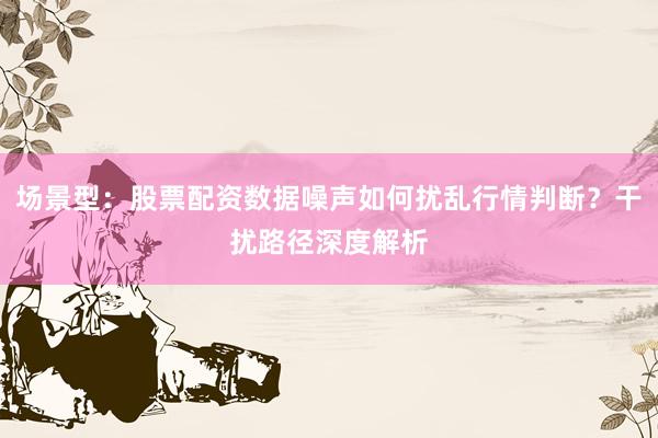 场景型：股票配资数据噪声如何扰乱行情判断？干扰路径深度解析