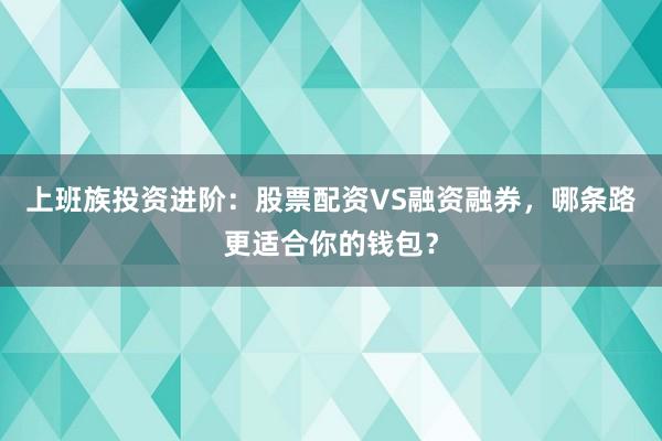 上班族投资进阶：股票配资VS融资融券，哪条路更适合你的钱包？