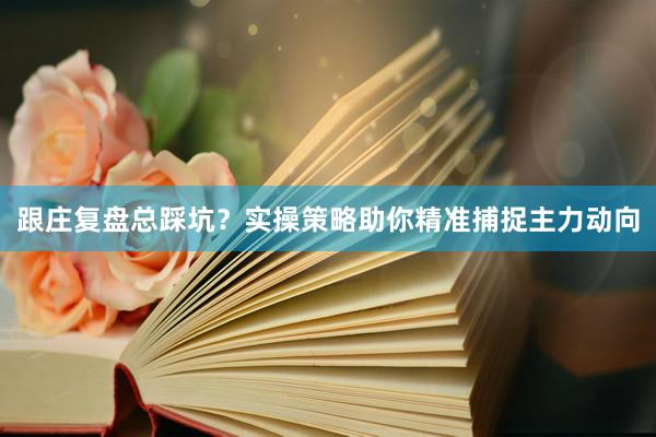 跟庄复盘总踩坑？实操策略助你精准捕捉主力动向