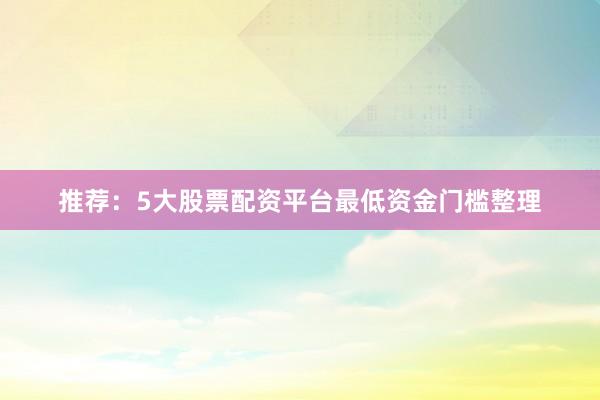 推荐：5大股票配资平台最低资金门槛整理
