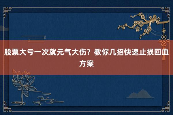 股票大亏一次就元气大伤？教你几招快速止损回血方案