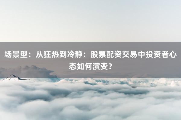 场景型：从狂热到冷静：股票配资交易中投资者心态如何演变？
